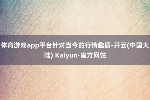 体育游戏app平台　　针对当今的行情趣质-开云(中国大陆) Kaiyun·官方网站