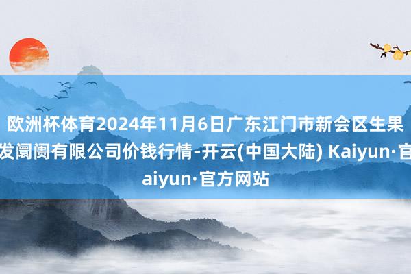 欧洲杯体育2024年11月6日广东江门市新会区生果食物批发阛阓有限公司价钱行情-开云(中国大陆) Kaiyun·官方网站