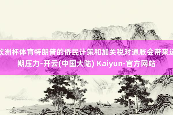 欧洲杯体育特朗普的侨民计策和加关税对通胀会带来远期压力-开云(中国大陆) Kaiyun·官方网站