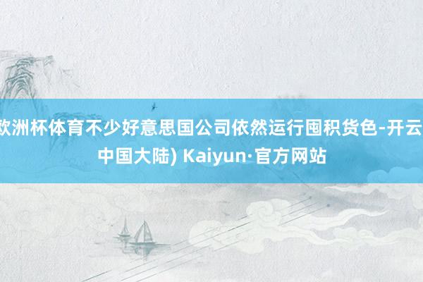欧洲杯体育不少好意思国公司依然运行囤积货色-开云(中国大陆) Kaiyun·官方网站