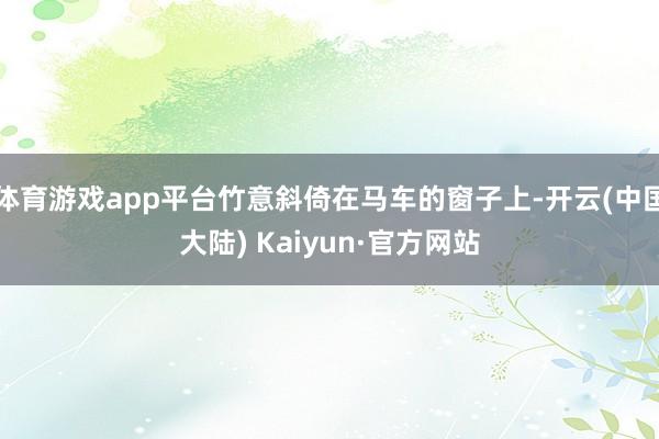体育游戏app平台竹意斜倚在马车的窗子上-开云(中国大陆) Kaiyun·官方网站
