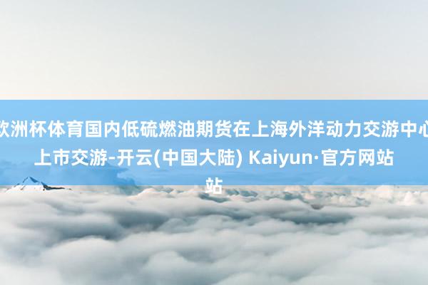 欧洲杯体育国内低硫燃油期货在上海外洋动力交游中心上市交游-开云(中国大陆) Kaiyun·官方网站