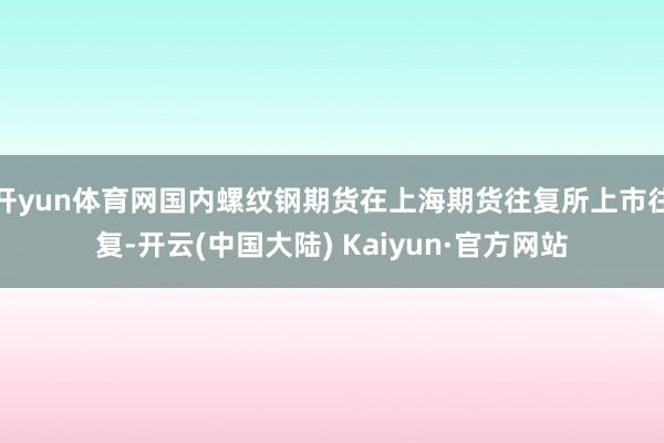 开yun体育网国内螺纹钢期货在上海期货往复所上市往复-开云(中国大陆) Kaiyun·官方网站