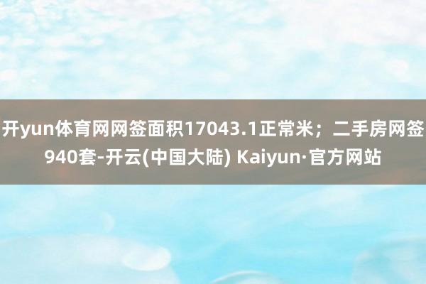 开yun体育网网签面积17043.1正常米；二手房网签940套-开云(中国大陆) Kaiyun·官方网站
