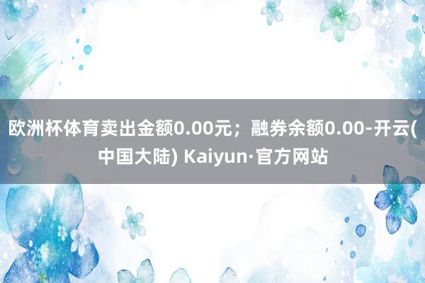 欧洲杯体育卖出金额0.00元；融券余额0.00-开云(中国大陆) Kaiyun·官方网站