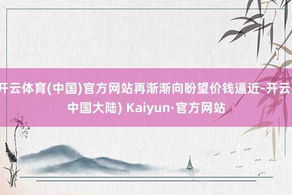 开云体育(中国)官方网站再渐渐向盼望价钱逼近-开云(中国大陆) Kaiyun·官方网站