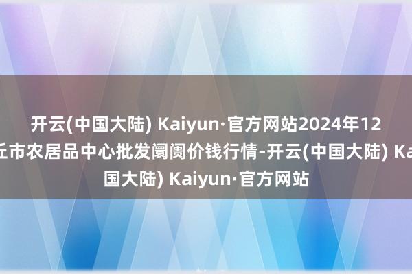 开云(中国大陆) Kaiyun·官方网站2024年12月12日河南商丘市农居品中心批发阛阓价钱行情-开云(中国大陆) Kaiyun·官方网站
