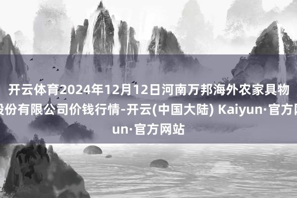 开云体育2024年12月12日河南万邦海外农家具物流股份有限公司价钱行情-开云(中国大陆) Kaiyun·官方网站