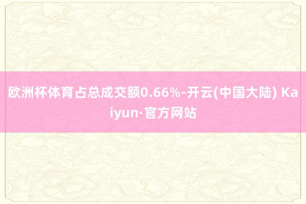 欧洲杯体育占总成交额0.66%-开云(中国大陆) Kaiyun·官方网站