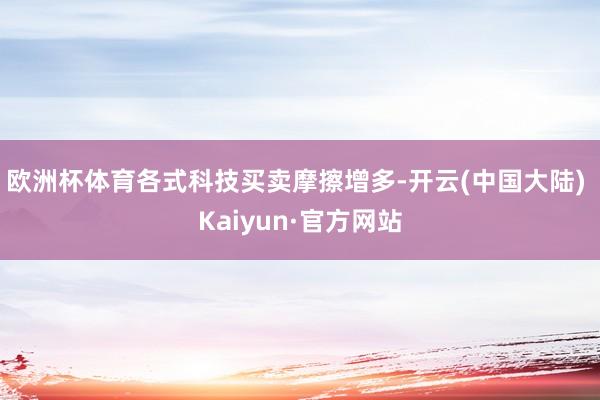 欧洲杯体育各式科技买卖摩擦增多-开云(中国大陆) Kaiyun·官方网站