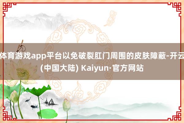 体育游戏app平台以免破裂肛门周围的皮肤障蔽-开云(中国大陆) Kaiyun·官方网站