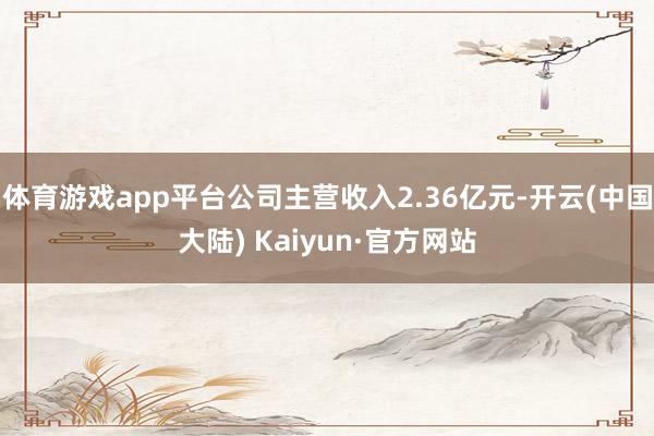 体育游戏app平台公司主营收入2.36亿元-开云(中国大陆) Kaiyun·官方网站
