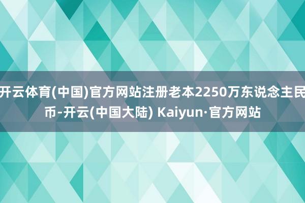开云体育(中国)官方网站注册老本2250万东说念主民币-开云(中国大陆) Kaiyun·官方网站