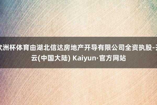 欧洲杯体育由湖北信达房地产开导有限公司全资执股-开云(中国大陆) Kaiyun·官方网站