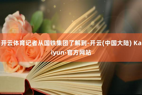 开云体育记者从国铁集团了解到-开云(中国大陆) Kaiyun·官方网站