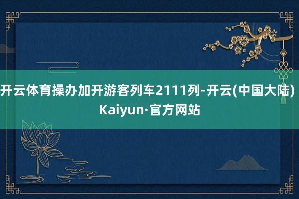 开云体育操办加开游客列车2111列-开云(中国大陆) Kaiyun·官方网站