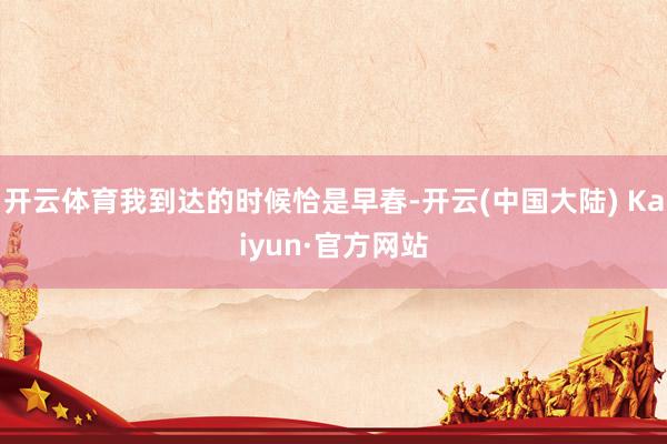开云体育我到达的时候恰是早春-开云(中国大陆) Kaiyun·官方网站
