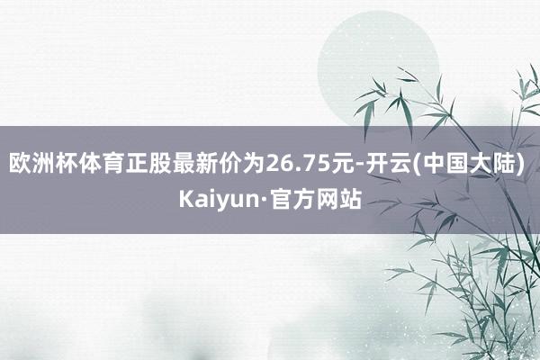 欧洲杯体育正股最新价为26.75元-开云(中国大陆) Kaiyun·官方网站