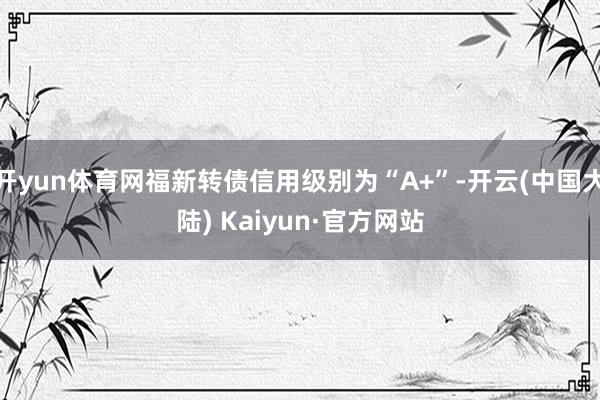 开yun体育网福新转债信用级别为“A+”-开云(中国大陆) Kaiyun·官方网站