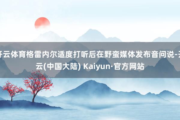 开云体育格雷内尔适度打听后在野蛮媒体发布音问说-开云(中国大陆) Kaiyun·官方网站