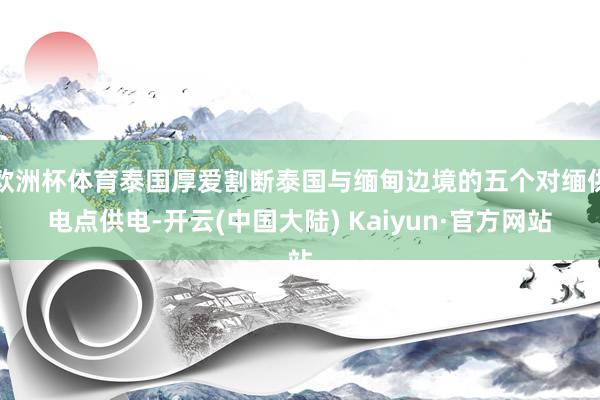 欧洲杯体育泰国厚爱割断泰国与缅甸边境的五个对缅供电点供电-开云(中国大陆) Kaiyun·官方网站