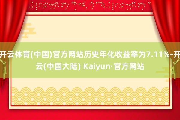 开云体育(中国)官方网站历史年化收益率为7.11%-开云(中国大陆) Kaiyun·官方网站