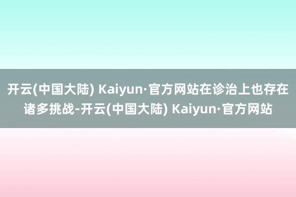 开云(中国大陆) Kaiyun·官方网站在诊治上也存在诸多挑战-开云(中国大陆) Kaiyun·官方网站