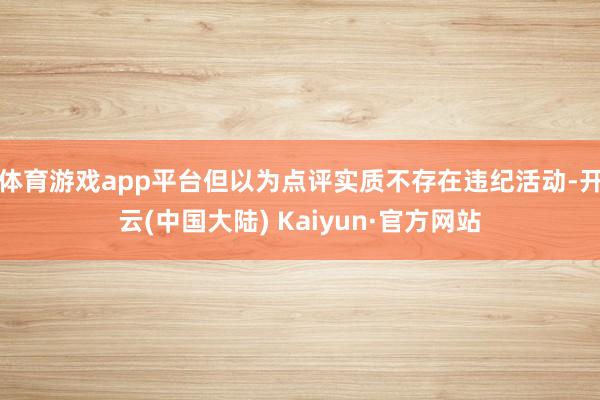体育游戏app平台但以为点评实质不存在违纪活动-开云(中国大陆) Kaiyun·官方网站