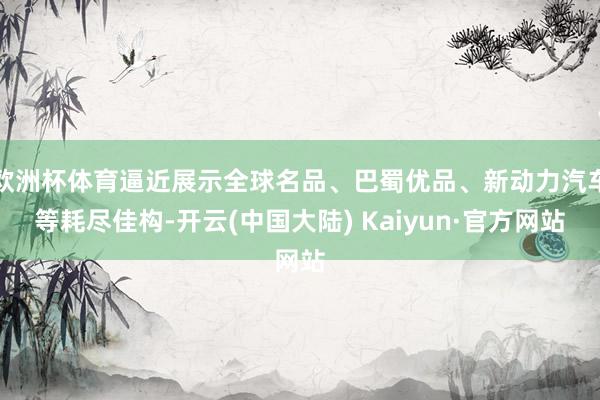 欧洲杯体育逼近展示全球名品、巴蜀优品、新动力汽车等耗尽佳构-开云(中国大陆) Kaiyun·官方网站