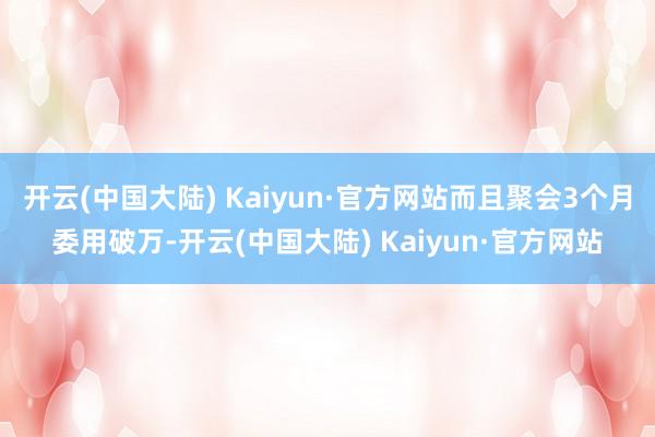 开云(中国大陆) Kaiyun·官方网站而且聚会3个月委用破万-开云(中国大陆) Kaiyun·官方网站