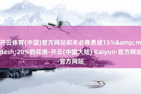 开云体育(中国)官方网站却未必降愚顽15%&mdash;20%的花消-开云(中国大陆) Kaiyun·官方网站