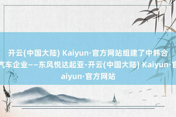 开云(中国大陆) Kaiyun·官方网站组建了中韩合伙大型汽车企业——东风悦达起亚-开云(中国大陆) Kaiyun·官方网站