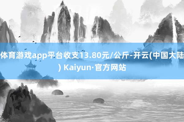 体育游戏app平台收支13.80元/公斤-开云(中国大陆) Kaiyun·官方网站