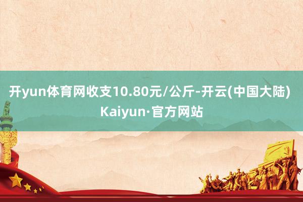 开yun体育网收支10.80元/公斤-开云(中国大陆) Kaiyun·官方网站