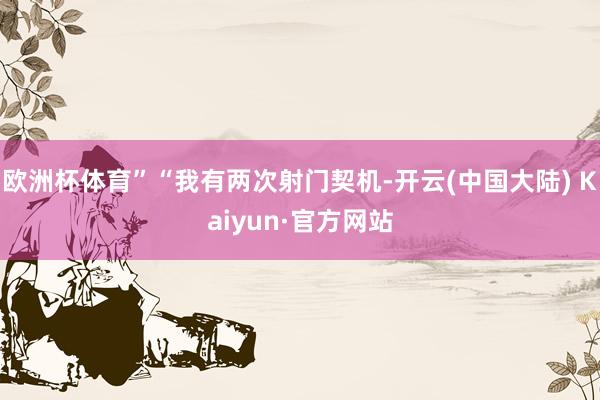 欧洲杯体育”“我有两次射门契机-开云(中国大陆) Kaiyun·官方网站