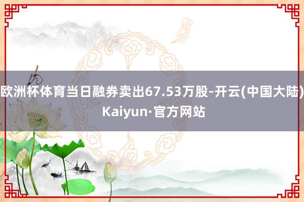 欧洲杯体育当日融券卖出67.53万股-开云(中国大陆) Kaiyun·官方网站
