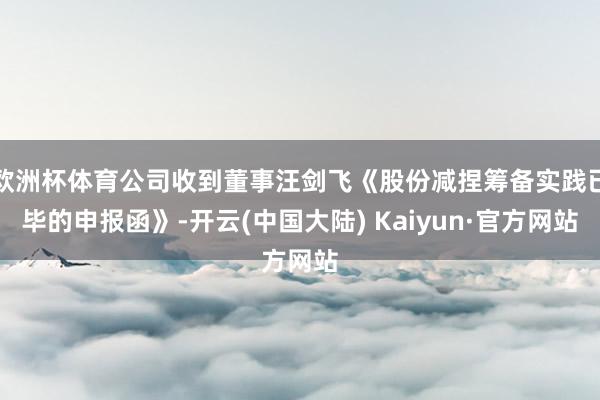 欧洲杯体育公司收到董事汪剑飞《股份减捏筹备实践已毕的申报函》-开云(中国大陆) Kaiyun·官方网站