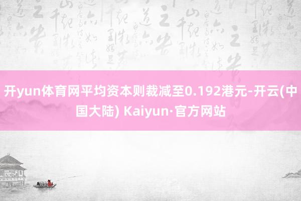 开yun体育网平均资本则裁减至0.192港元-开云(中国大陆) Kaiyun·官方网站