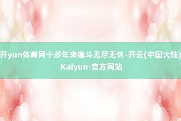 开yun体育网十多年来缠斗无尽无休-开云(中国大陆) Kaiyun·官方网站