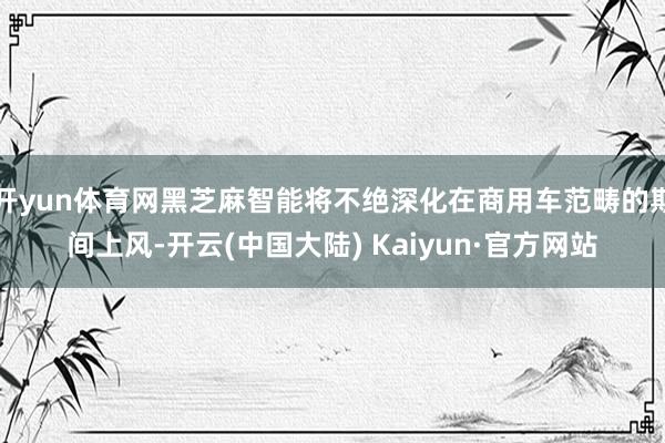 开yun体育网黑芝麻智能将不绝深化在商用车范畴的期间上风-开云(中国大陆) Kaiyun·官方网站