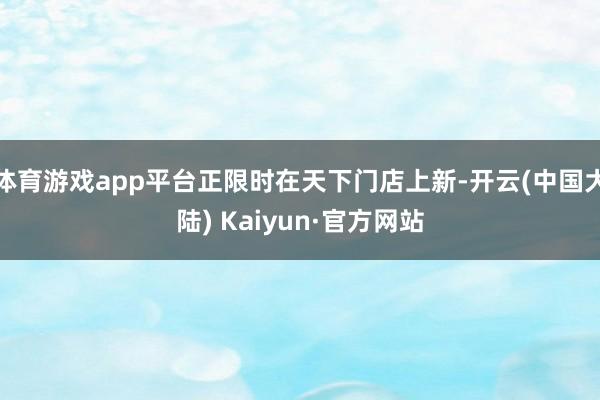 体育游戏app平台正限时在天下门店上新-开云(中国大陆) Kaiyun·官方网站