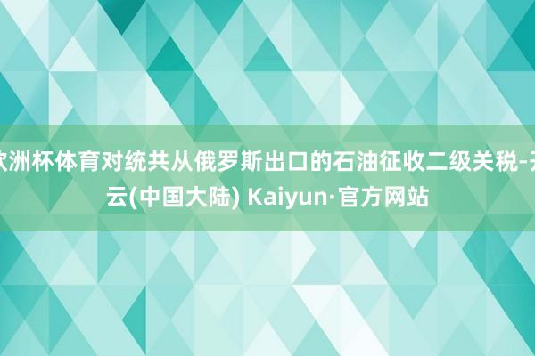 欧洲杯体育对统共从俄罗斯出口的石油征收二级关税-开云(中国大陆) Kaiyun·官方网站