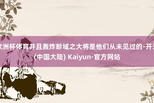 欧洲杯体育并且轰炸畛域之大将是他们从未见过的-开云(中国大陆) Kaiyun·官方网站