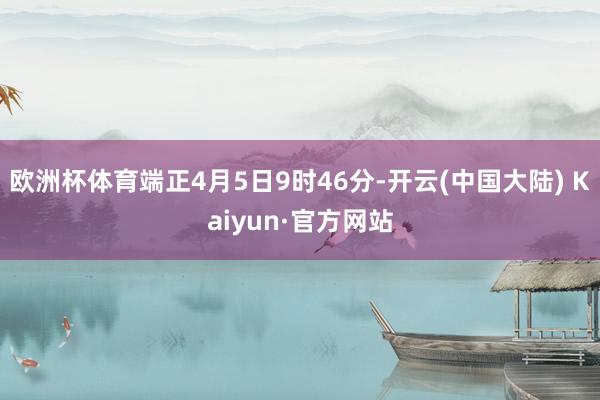 欧洲杯体育端正4月5日9时46分-开云(中国大陆) Kaiyun·官方网站