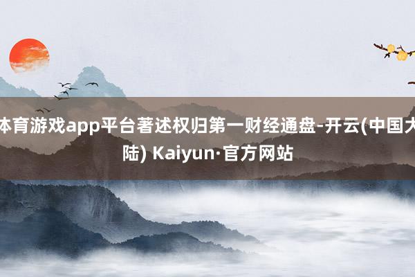 体育游戏app平台著述权归第一财经通盘-开云(中国大陆) Kaiyun·官方网站