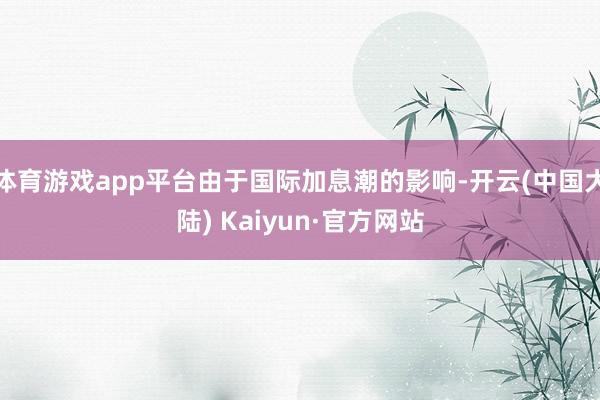 体育游戏app平台由于国际加息潮的影响-开云(中国大陆) Kaiyun·官方网站
