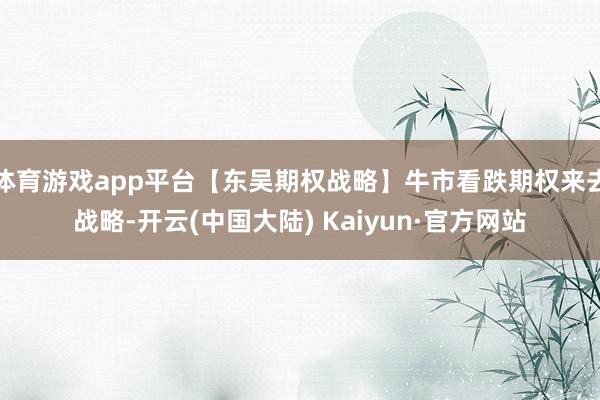 体育游戏app平台【东吴期权战略】牛市看跌期权来去战略-开云(中国大陆) Kaiyun·官方网站