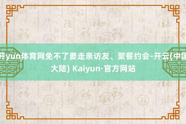 开yun体育网免不了要走亲访友、聚餐约会-开云(中国大陆) Kaiyun·官方网站