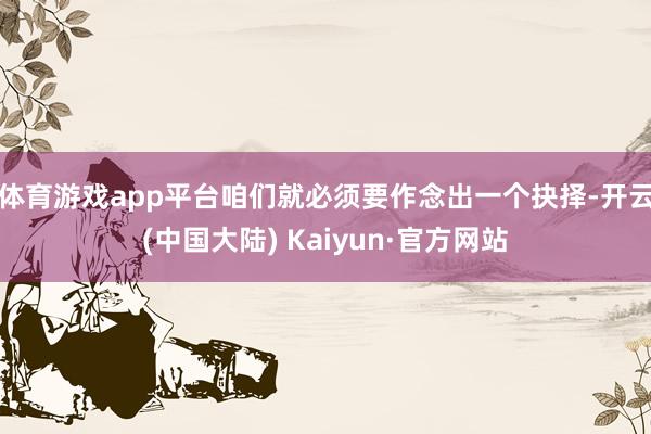 体育游戏app平台咱们就必须要作念出一个抉择-开云(中国大陆) Kaiyun·官方网站