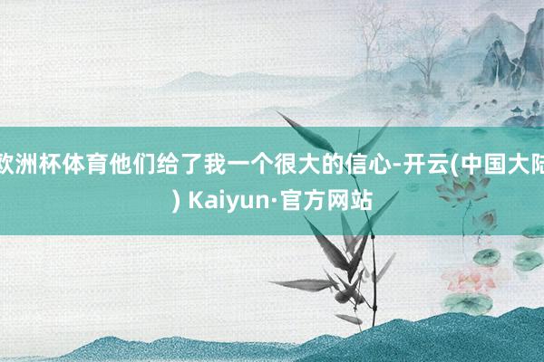 欧洲杯体育他们给了我一个很大的信心-开云(中国大陆) Kaiyun·官方网站